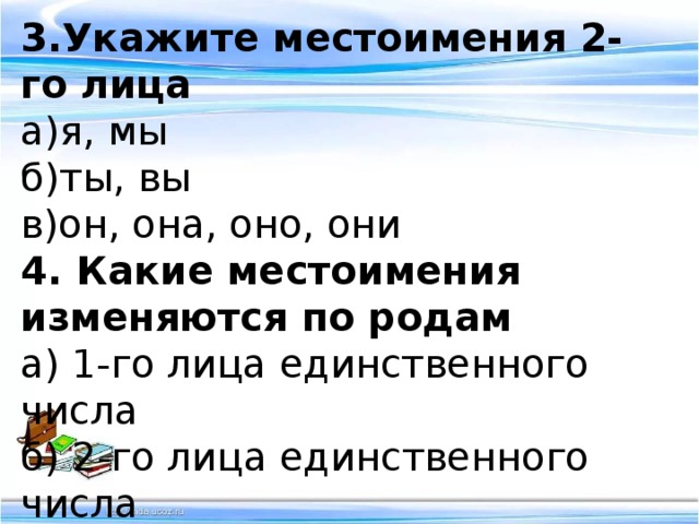 3.Укажите местоимения 2-го лица а)я, мы б)ты, вы в)он, она, оно, они 4. Какие местоимения изменяются по родам а) 1-го лица единственного числа б) 2-го лица единственного числа в) 3-го лица единственного числа 