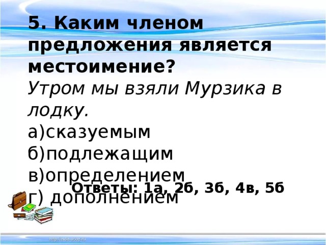 5. Каким членом предложения является местоимение? Утром мы взяли Мурзика в лодку. а)сказуемым б)подлежащим в)определением г) дополнением Ответы: 1а, 2б, 3б, 4в, 5б 