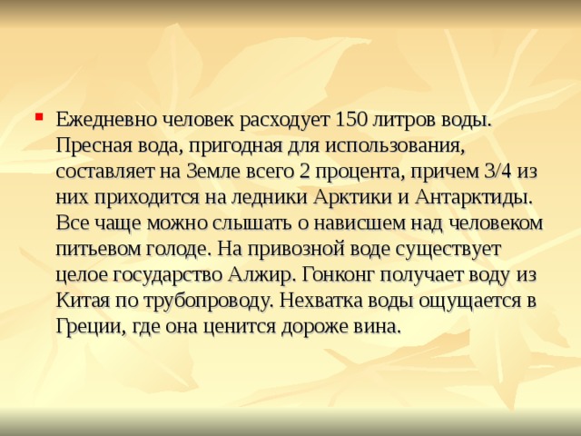Ежедневно человек расходует 150 литров воды. Пресная вода, пригодная для использования, составляет на Земле всего 2 процента, причем 3/4 из них приходится на ледники Арктики и Антарктиды. Все чаще можно слышать о нависшем над человеком питьевом голоде. На привозной воде существует целое государство Алжир. Гонконг получает воду из Китая по трубопроводу. Нехватка воды ощущается в Греции, где она ценится дороже вина.    