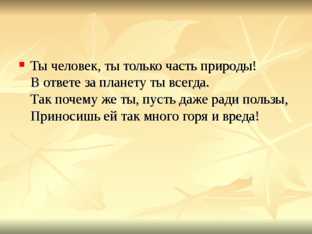 Ты человек, ты только часть природы!  В ответе за планету ты всегда.  Так почему же ты, пусть даже ради пользы,  Приносишь ей так много горя и вреда!   