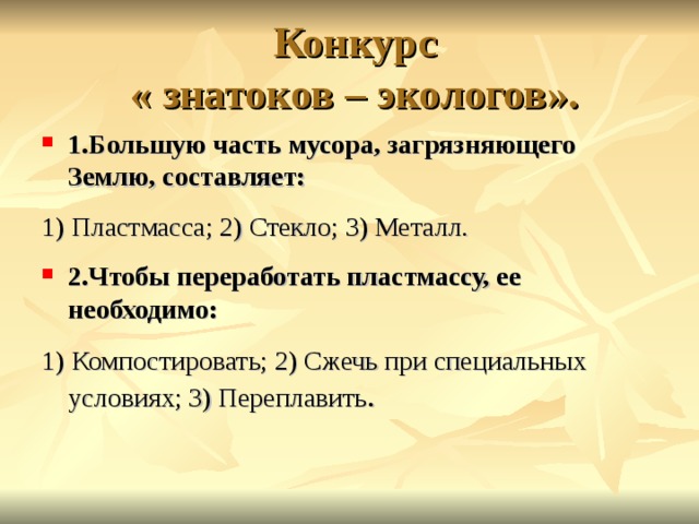 Конкурс  « знатоков – экологов». 1.Большую часть мусора, загрязняющего Землю, составляет: 1) Пластмасса; 2) Стекло; 3) Металл. 2.Чтобы переработать пластмассу, ее необходимо: 1) Компостировать; 2) Сжечь при специальных условиях; 3) Переплавить . 