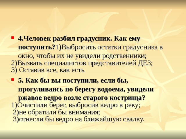4.Человек разбил градусник. Как ему поступить? 1)Выбросить остатки градусника в окно, чтобы их не увидели родственники; 2)Вызвать специалистов представителей ДЕЗ; 3) Оставив все, как есть 5. Как бы вы поступили, если бы, прогуливаясь по берегу водоема, увидели ржавое ведро возле старого кострища? 1)Очистили берег, выбросив ведро в реку;  2)не обратили бы внимания;  3)отнесли бы ведро на ближайшую свалку. 