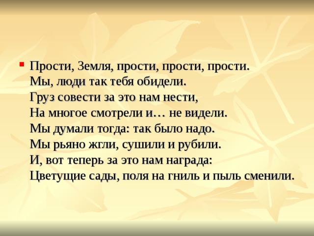 Прости, Земля, прости, прости, прости.  Мы, люди так тебя обидели.  Груз совести за это нам нести,  На многое смотрели и… не видели.  Мы думали тогда: так было надо.  Мы рьяно жгли, сушили и рубили.  И, вот теперь за это нам награда:  Цветущие сады, поля на гниль и пыль сменили.   
