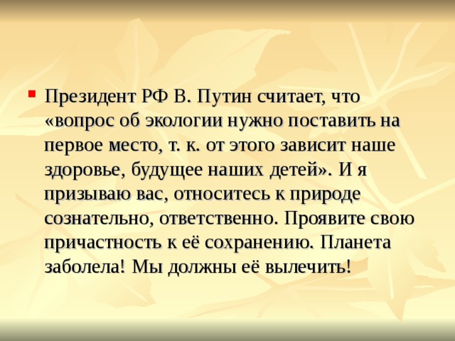 Президент РФ В. Путин считает, что «вопрос об экологии нужно поставить на первое место, т. к. от этого зависит наше здоровье, будущее наших детей». И я призываю вас, относитесь к природе сознательно, ответственно. Проявите свою причастность к её сохранению. Планета заболела! Мы должны её вылечить!   