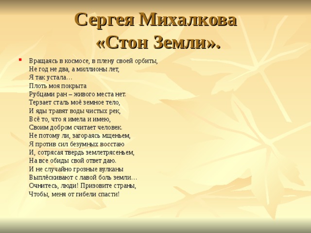 Сергея Михалкова  «Стон Земли». Вращаясь в космосе, в плену своей орбиты,  Не год не два, а миллионы лет,  Я так устала…  Плоть моя покрыта  Рубцами ран – живого места нет.  Терзает сталь моё земное тело,  И яды травят воды чистых рек,  Всё то, что я имела и имею,  Своим добром считает человек.  Не потому ли, загораясь мщеньем,  Я против сил безумных восстаю  И, сотрясая твердь землетрясеньем,  На все обиды свой ответ даю.  И не случайно грозные вулканы  Выплёскивают с лавой боль земли…  Очнитесь, люди! Призовите страны,  Чтобы, меня от гибели спасти!   