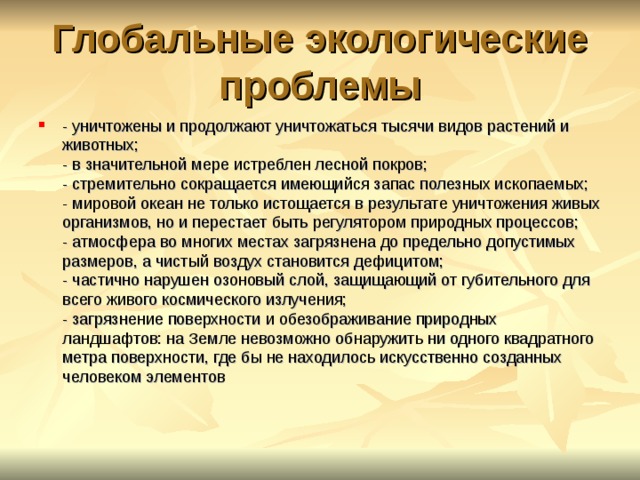 Глобальные экологические проблемы - уничтожены и продолжают уничтожаться тысячи видов растений и животных;  - в значительной мере истреблен лесной покров;  - стремительно сокращается имеющийся запас полезных ископаемых;  - мировой океан не только истощается в результате уничтожения живых организмов, но и перестает быть регулятором природных процессов;  - атмосфера во многих местах загрязнена до предельно допустимых размеров, а чистый воздух становится дефицитом;  - частично нарушен озоновый слой, защищающий от губительного для всего живого космического излучения;  - загрязнение поверхности и обезображивание природных ландшафтов: на Земле невозможно обнаружить ни одного квадратного метра поверхности, где бы не находилось искусственно созданных человеком элементов  