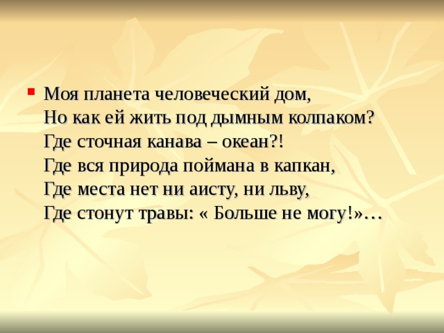 Моя планета человеческий дом,  Но как ей жить под дымным колпаком?  Где сточная канава – океан?!  Где вся природа поймана в капкан,  Где места нет ни аисту, ни льву,  Где стонут травы: « Больше не могу!»… 