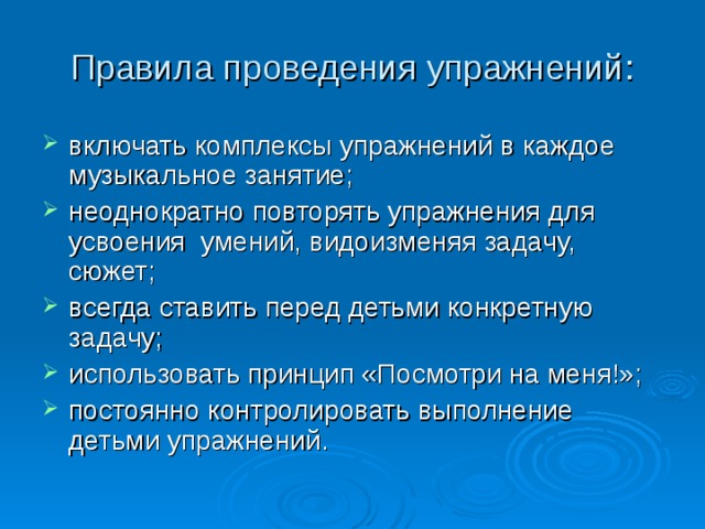 Правила проведения упражнений: включать комплексы упражнений в каждое музыкальное занятие; неоднократно повторять упражнения для усвоения умений, видоизменяя задачу, сюжет; всегда ставить перед детьми конкретную задачу; использовать принцип «Посмотри на меня!»; постоянно контролировать выполнение детьми упражнений. 