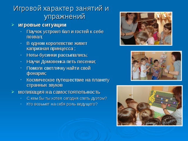 Игровой характер занятий и упражнений игровые ситуации Паучок устроил бал и гостей к себе позвал; В одном королевстве живет капризная принцесса ; Ноты-бусинки рассыпались; Научи Домовенка петь песенки; Помоги светлячку найти свой фонарик; Космическое путешествие на планету странных звуков Паучок устроил бал и гостей к себе позвал; В одном королевстве живет капризная принцесса ; Ноты-бусинки рассыпались; Научи Домовенка петь песенки; Помоги светлячку найти свой фонарик; Космическое путешествие на планету странных звуков мотивация на самостоятельность С кем бы ты хотел сегодня спеть дуэтом? Кто возьмет на себя роль ведущего?  С кем бы ты хотел сегодня спеть дуэтом? Кто возьмет на себя роль ведущего?  