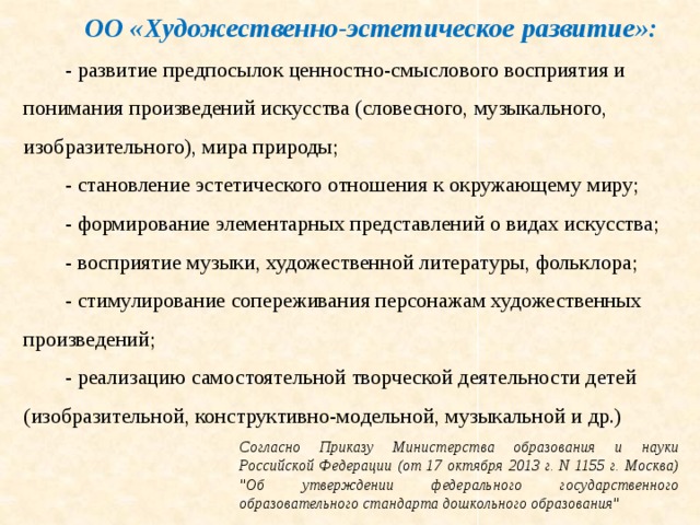 ОО «Художественно-эстетическое развитие»:  - развитие предпосылок ценностно-смыслового восприятия и понимания произведений искусства (словесного, музыкального, изобразительного), мира природы; - становление эстетического отношения к окружающему миру; - формирование элементарных представлений о видах искусства; - восприятие музыки, художественной литературы, фольклора; - стимулирование сопереживания персонажам художественных произведений; - реализацию самостоятельной творческой деятельности детей (изобразительной, конструктивно-модельной, музыкальной и др.) Согласно Приказу Министерства образования и науки Российской Федерации (от 17 октября 2013 г. N 1155 г. Москва) 