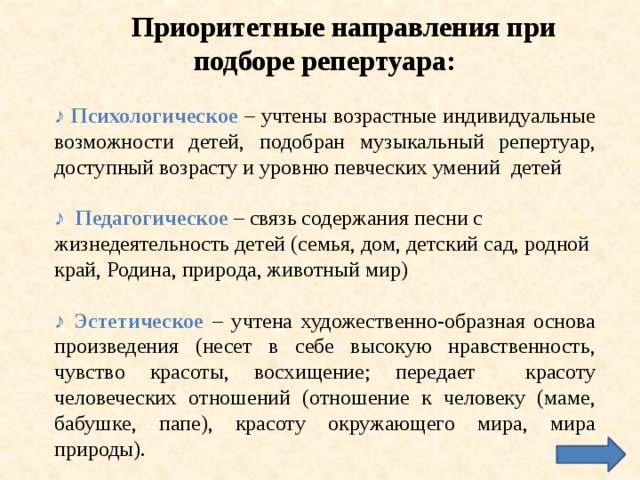 Приоритетные направления при подборе репертуара: ♪ Психологическое  – учтены возрастные индивидуальные возможности детей, подобран музыкальный репертуар, доступный возрасту и уровню певческих умений детей ♪ Педагогическое – связь содержания песни с жизнедеятельность детей (семья, дом, детский сад, родной край, Родина, природа, животный мир) ♪ Эстетическое – учтена художественно-образная основа произведения (несет в себе высокую нравственность, чувство красоты, восхищение; передает красоту человеческих отношений (отношение к человеку (маме, бабушке, папе), красоту окружающего мира, мира природы). 