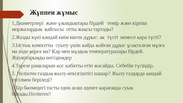 Жұппен жұмыс   1.Диаметрлері және ұзындықтары бірдей темір және кірпіш моржалардың қайсысы отты жақсы тартады? 2.Жазды күні қандай киім киген дұрыс: ақ түсті немесе қара түсті? 3.Ыстық компотты суыту үшін қайда қойған дұрыс ұсақталған мұзға ма әлде қарға ма? Қар мен мұздың температуралары бірдей. Жауаптарыңды негіздеңдер 4.Терезе рамаларын қос қабатты етіп жасайды. Себебін түсіндір. 5. Неліктен газдың жылу өткізгіштігі нашар? Жылу газдарда қандай тәсілмен беріледі? 6.Бір бөлмедегі тасты еден ағаш еденге қарағанда суық болады.Неліктен? 