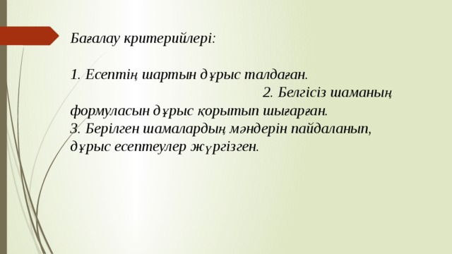 Бағалау критерийлері: 1. Есептің шартын дұрыс талдаған. 2. Белгісіз шаманың формуласын дұрыс қорытып шығарған. 3. Берілген шамалардың мәндерін пайдаланып, дұрыс есептеулер жүргізген. 