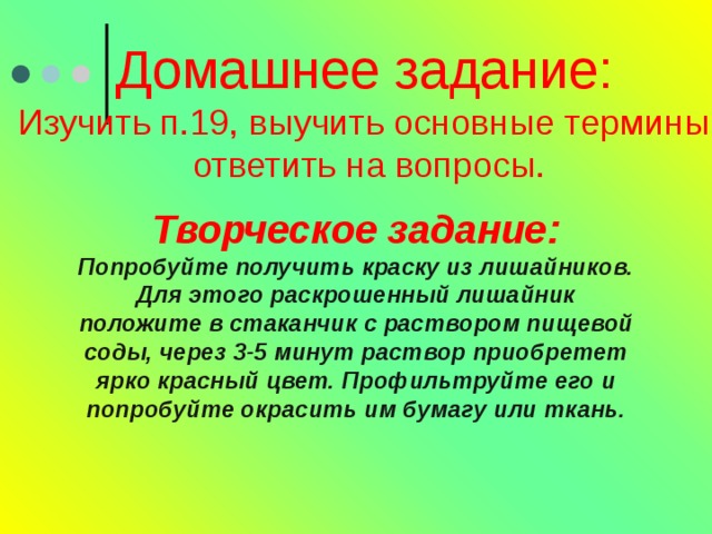 Домашнее задание: Изучить п.19, выучить основные термины  ответить на вопросы. Творческое задание: Попробуйте получить краску из лишайников. Для этого раскрошенный лишайник положите в стаканчик с раствором пищевой соды, через 3-5 минут раствор приобретет ярко красный цвет. Профильтруйте его и попробуйте окрасить им бумагу или ткань. 