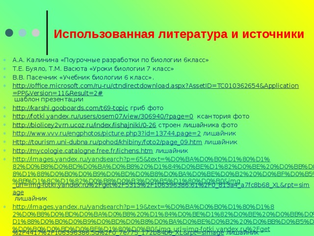 Использованная литература и источники А.А. Калинина «Поурочные разработки по биологии 6класс» Т.Е. Буяло, Т.М. Васюта «Уроки биологии 7 класс» В.В. Пасечник «Учебник биологии 6 класс». http://office.microsoft.com/ru-ru/ctndirectdownload.aspx?AssetID=TC010362654&Application=PP&Version=11&Result=2#  шаблон презентации http://karshi.gooboards.com/t69-topic  гриб фото http://fotki.yandex.ru/users/osem07/view/306940/?page=0  ксантория фото http://biolicey2vrn.ucoz.ru/index/lishajniki/0-26  строен лишайника фото http://www.vvv.ru/engphotos/picture.php3?id=13744,page=2  лишайник Http://tourism.uni-dubna.ru/pohod/khibiny/foto2/page_09.htm  лишайник http://mycologie.catalogne.free.fr/lichens.htm  лишайник http://images.yandex.ru/yandsearch?p=65&text=%D0%BA%D0%B0%D1%80%D1%82%D0%B8%D0%BD%D0%BA%D0%B8%20%D1%84%D0%BE%D1%82%D0%BE%20%D0%BB%D0%B8%D1%88%D0%B0%D0%B9%D0%BD%D0%B8%D0%BA%D0%BE%D0%B2%20%D0%BF%D0%B5%D0%BB%D1%8C%D1%82%D0%B8%D0%B3%D0%B5%D1%80%D0%B0&img _url=img-fotki.yandex.ru%2Fget%2F5313%2F106396386.61%2F0_813a4_a7fc8b68_XL&rpt=simage  лишайник http://images.yandex.ru/yandsearch?p=19&text=%D0%BA%D0%B0%D1%80%D1%82%D0%B8%D0%BD%D0%BA%D0%B8%20%D1%84%D0%BE%D1%82%D0%BE%20%D0%BB%D0%B8%D1%88%D0%B0%D0%B9%D0%BD%D0%B8%D0%BA%D0%BE%D0%B2%20%D0%BB%D0%B5%D0%BA%D0%B0%D0%BD%D0%BE%D1%80%D0%B0&img_url=img-fotki.yandex.ru%2Fget %2F4417%2F106396386.5d%2F0_7e775_172b84b6_XL&rpt=simage  лишайник 