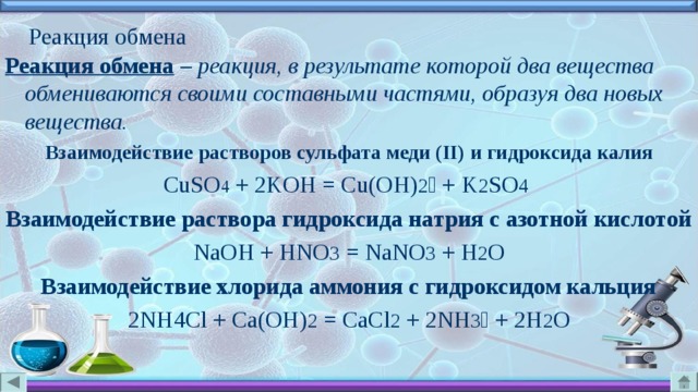 Реакция обмена Реакция обмена  – реакция, в результате которой два вещества обмениваются своими составными частями, образуя два новых вещества. Взаимодействие растворов сульфата меди ( II ) и гидроксида калия CuSO 4 + 2KOH = Cu(OH) 2  + K 2 SO 4  Взаимодействие раствора гидроксида натрия с азотной кислотой NaOH + HNO 3  = NaNO 3  + H 2 O Взаимодействие хлорида аммония с гидроксидом кальция 2NH4Cl + Ca(OH) 2 = CaCl 2 + 2NH 3  + 2H 2 O