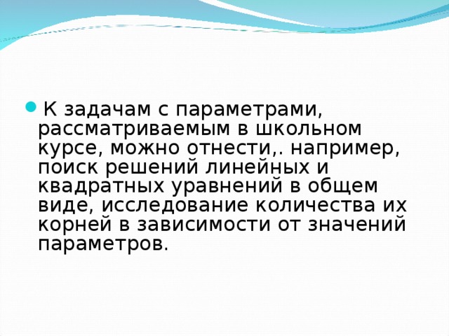 К задачам с параметрами, рассматриваемым в школьном курсе, можно отнести,. например, поиск решений линейных и квадратных уравнений в общем виде, исследование количества их корней в зависимости от значений параметров.  