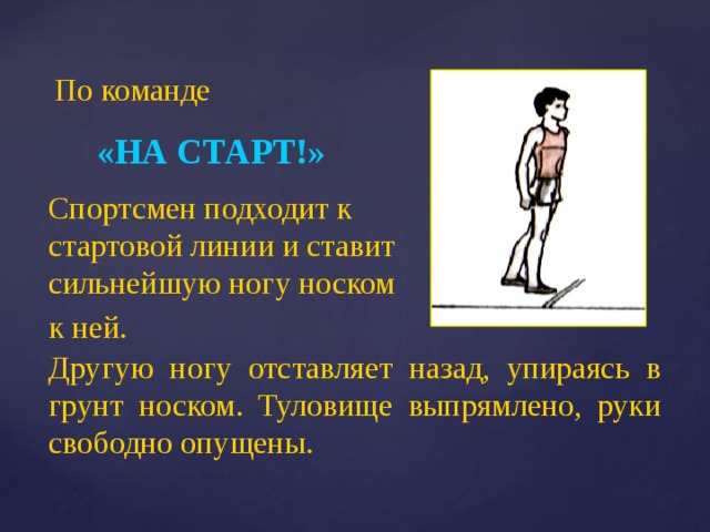 По команде «НА СТАРТ!» Спортсмен подходит к стартовой линии и ставит сильнейшую ногу носком к ней. Другую ногу отставляет назад, упираясь в грунт носком. Туловище выпрямлено, руки свободно опущены. 