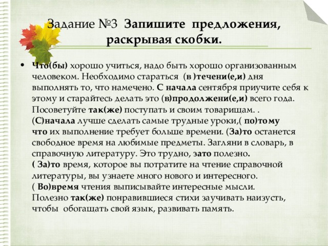 Задание №3 Запишите предложения, раскрывая скобки. Что(бы)  хорошо учиться, надо быть хорошо организованным человеком. Необходимо стараться ( в )течени(е,и)  дня выполнять то, что намечено.  С начала  сентября приучите себя к этому и старайтесь делать это ( в)продолжени(е,и) всего года. Посоветуйте  так(же)  поступать и своим товарищам. .( С)начала  лучше сделать самые трудные уроки,(  по)тому что  их выполнение требует больше времени. ( За)то  останется свободное время на любимые предметы. Загляни в словарь, в справочную литературу. Это трудно,  зато полезно .( За)то  время, которое вы потратите на чтение справочной литературы, вы узнаете много нового и интересного.(  Во)время  чтения выписывайте интересные мысли. Полезно  так(же)  понравившиеся стихи заучивать наизусть, чтобы  обогащать свой язык, развивать память.  
