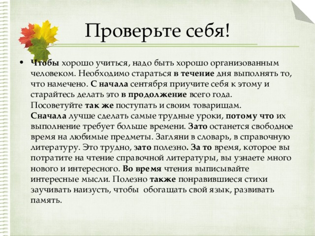 Проверьте себя! Чтобы  хорошо учиться, надо быть хорошо организованным человеком. Необходимо стараться  в течение  дня выполнять то, что намечено.  С начала  сентября приучите себя к этому и старайтесь делать это  в продолжение всего года. Посоветуйте  так же  поступать и своим товарищам. Сначала  лучше сделать самые трудные уроки,  потому что  их выполнение требует больше времени.  Зато  останется свободное время на любимые предметы. Загляни в словарь, в справочную литературу. Это трудно,  зато полезно . За то  время, которое вы потратите на чтение справочной литературы, вы узнаете много нового и интересного.  Во время  чтения выписывайте интересные мысли. Полезно  также  понравившиеся стихи заучивать наизусть, чтобы  обогащать свой язык, развивать память.  