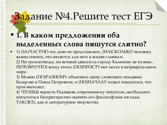 Задание №4.Решите тест ЕГЭ 1. В каком предложении оба выделенных слова пишутся слитно? 1) (ЗА)ЧАСТУЮ мы даже не представляем, (НА)СКОЛЬКО человеку важно понять, что является для него в жизни главным.  2) Ни громоотводы, ни вечный двигатель городу Калинову не нужны, ПОТОМУ(ЧТО) всему этому (ПО)ПРОСТУ нет места в патриархальном мире.  3) Можно (ПО)РАЗНОМУ объяснить сцену словесного поединка Базарова и Павла Петровича, и (ПО)НАЧАЛУ может показаться, что прав нигилист.  4) ЧТО(БЫ) вернуть Радищева современному читателю, необходимо попытаться беспристрастно оценить его философские взгляды ТАК(ЖЕ), как и литературное творчество.  