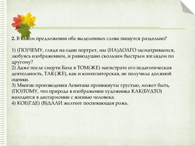 2.  В каком предложении оба выделенных слова пишутся раздельно?   1) (ПО)ЧЕМУ, глядя на один портрет, мы (НА)ДОЛГО засматриваемся, любуясь изображением, и равнодушно скользим быстрым взглядом по другому?   2) Даже после смерти Баха в ТОМ(ЖЕ) магистрате его педагогическая деятельность, ТАК(ЖЕ), как и композиторская, не получила должной оценки.   3) Многие произведения Левитана проникнуты грустью, может быть, (ПО)ТОМУ, что природа в изображении художника КАК(БУДТО) находится в дисгармонии с жизнью человека.   4) КОЕ(ГДЕ) (В)ДАЛИ желтеет поспевающая рожь. 