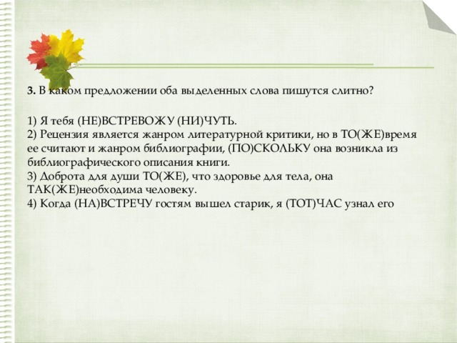 3.  В каком предложении оба выделенных слова пишутся слитно?  1) Я тебя (НЕ)ВСТРЕВОЖУ (НИ)ЧУТЬ.  2) Рецензия является жанром литературной критики, но в ТО(ЖЕ)время ее считают и жанром библиографии, (ПО)СКОЛЬКУ она возникла из библиографического описания книги.  3) Доброта для души ТО(ЖЕ), что здоровье для тела, она ТАК(ЖЕ)необходима человеку.  4) Когда (НА)ВСТРЕЧУ гостям вышел старик, я (ТОТ)ЧАС узнал его 