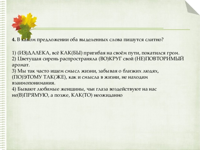 4.  В каком предложении оба выделенных слова пишутся слитно?  1) (ИЗ)ДАЛЕКА, всё КАК(БЫ) пригибая на своём пути, покатился гром.  2) Цветущая сирень распространяла (ВО)КРУГ свой (НЕ)ПОВТОРИМЫЙ аромат.  3) Мы так часто ищем смысл жизни, забывая о близких людях, (ПО)ЭТОМУ ТАК(ЖЕ), как и смысла в жизни, не находим взаимопонимания.  4) Бывают любимые женщины, чьи глаза воздействуют на нас не(В)ПРЯМУЮ, а позже, КАК(ТО) неожиданно 