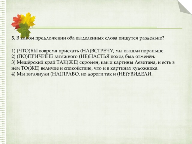 5.  В каком предложении оба выделенных слова пишутся раздельно?  1) (ЧТО)БЫ вовремя приехать (НА)ВСТРЕЧУ, мы вышли пораньше.  2) (ПО)ПРИЧИНЕ затяжного (НЕ)НАСТЬЯ поход был отменён.  3) Мещёрский край ТАК(ЖЕ) скромен, как и картины Левитана, и есть в нём ТО(ЖЕ) величие и спокойствие, что и в картинах художника.  4) Мы взглянули (НА)ПРАВО, но дороги так и (НЕ)УВИДЕЛИ. 