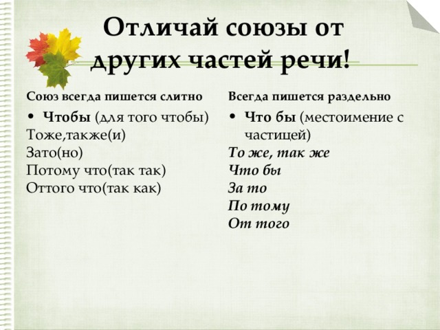  Отличай союзы от  других частей речи! Союз всегда пишется слитно Всегда пишется раздельно Чтобы (для того чтобы) Что бы (местоимение с частицей) Тоже,также(и) Зато(но) Потому что(так так) Оттого что(так как) То же, так же Что бы За то По тому От того 