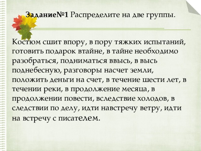 Задание№1 Распределите на две группы.   Костюм сшит впору, в пору тяжких испытаний, готовить подарок втайне, в тайне необходимо разобраться, подниматься ввысь, в высь поднебесную, разговоры насчет земли, положить деньги на счет, в течение шести лет, в течении реки, в продолжение месяца, в продолжении повести, вследствие холодов, в следствии по делу, идти навстречу ветру, идти на встречу с писат елем. 