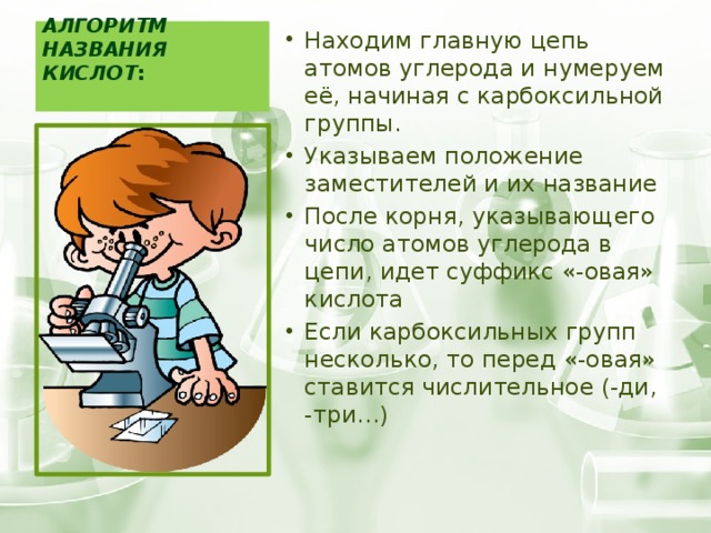 Алгоритм названия кислот :   Находим главную цепь атомов углерода и нумеруем её, начиная с карбоксильной группы. Указываем положение заместителей и их название После корня, указывающего число атомов углерода в цепи, идет суффикс «-овая» кислота Если карбоксильных групп несколько, то перед «-овая» ставится числительное (-ди, -три…) 