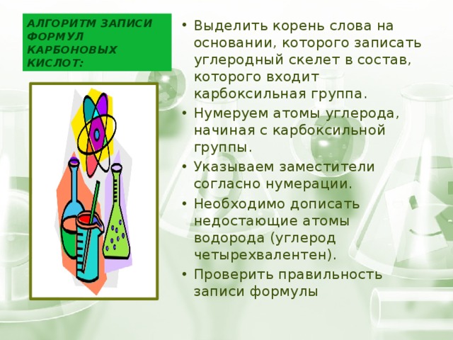 Алгоритм записи формул карбоновых кислот: Выделить корень слова на основании, которого записать углеродный скелет в состав, которого входит карбоксильная группа. Нумеруем атомы углерода, начиная с карбоксильной группы. Указываем заместители согласно нумерации. Необходимо дописать недостающие атомы водорода (углерод четырехвалентен). Проверить правильность записи формулы 