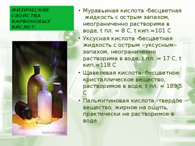 Физические свойства карбоновых кислот: Муравьиная кислота -бесцветная жидкость с острым запахом, неограниченно растворима в воде, t пл. = 8 С, t кип.=101 С Уксусная кислота -бесцветная жидкость с острым «уксусным» запахом, неограниченно растворима в воде, t пл. = 17 С, t кип.=118 С Щавелевая кислота- бесцветное кристаллическое вещество, растворимое в воде, t пл. = 189,5 С Пальмитиновая кислота -твердое вещество, жирное на ощупь, практически не растворимое в воде. 