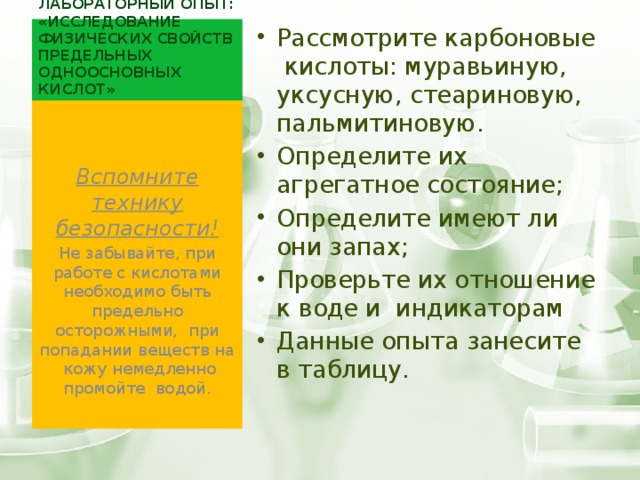 Лабораторный опыт: «Исследование физических свойств предельных одноосновных кислот» Рассмотрите карбоновые кислоты: муравьиную, уксусную, стеариновую, пальмитиновую. Определите их агрегатное состояние; Определите имеют ли они запах; Проверьте их отношение к воде и индикаторам Данные опыта занесите в таблицу.  Вспомните технику безопасности! Не забывайте, при работе с кислотами необходимо быть предельно осторожными, при попадании веществ на кожу немедленно промойте водой. 