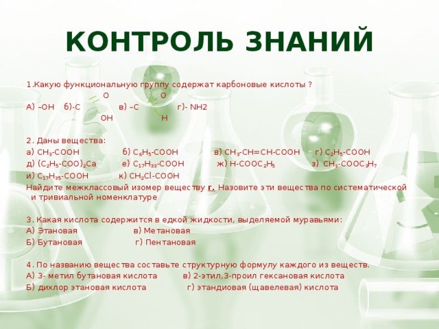 Контроль знаний 1.Какую функциональную группу содержат карбоновые кислоты ?                                О О А) –ОН б)-С в) –С г)- NH2  ОН Н                     2. Даны вещества: а) CH 3 -COOH б) C 6 H 5 -COOH в) CH 3 -CH=CH-COOH г) C 2 H 5 -COOH д) (C 2 H 5 -COO) 2 Ca е) C 17 H 33 -COOH ж) H-COOC 2 H 5 з)  CH 3 -COOC 3 H 7 и) C 17 H 35 -COOH  к) CH 2 Cl-COOH Найдите межклассовый изомер веществу г .  Назовите эти вещества по систематической и тривиальной номенклатуре 3. Какая кислота содержится в едкой жидкости, выделяемой муравьями: А) Этановая в) Метановая Б) Бутановая г) Пентановая 4. По названию вещества составьте структурную формулу каждого из веществ. А) 3- метил бутановая кислота в) 2-этил,3-проил гексановая кислота Б) дихлор этановая кислота г) этандиовая (щавелевая) кислота   