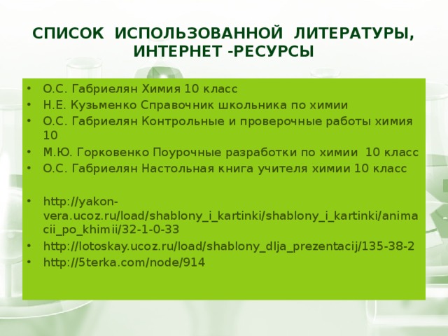 Список использованной литературы, интернет -ресурсы О.С. Габриелян Химия 10 класс Н.Е. Кузьменко Справочник школьника по химии О.С. Габриелян Контрольные и проверочные работы химия 10 М.Ю. Горковенко Поурочные разработки по химии 10 класс О.С. Габриелян Настольная книга учителя химии 10 класс http://yakon-vera.ucoz.ru/load/shablony_i_kartinki/shablony_i_kartinki/animacii_po_khimii/32-1-0-33 http://lotoskay.ucoz.ru/load/shablony_dlja_prezentacij/135-38-2 http://5terka.com/node/914 