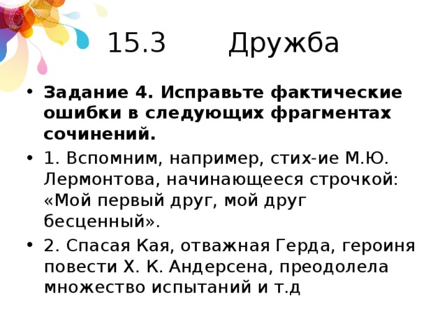 15.3 Дружба Задание 4. Исправьте фактические ошибки в следующих фрагментах сочинений. 1. Вспомним, например, стих-ие М.Ю. Лермонтова, начинающееся строчкой: «Мой первый друг, мой друг бесценный». 2. Спасая Кая, отважная Герда, героиня повести Х. К. Андерсена, преодолела множество испытаний и т.д 