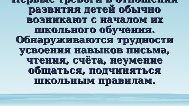 Первые тревоги в отношении развития детей обычно возникают с началом их школьного обучения. Обнаруживаются трудности усвоения навыков письма, чтения, счёта, неумение общаться, подчиняться школьным правилам. 