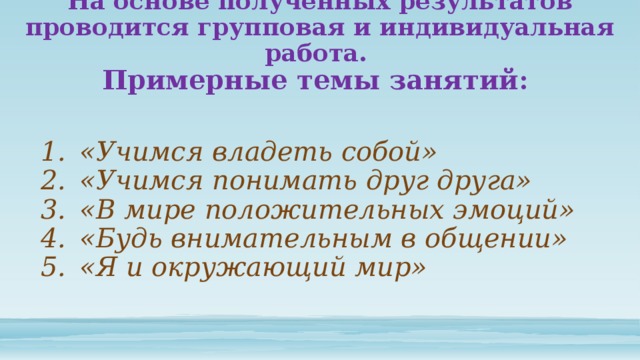 На основе полученных результатов проводится групповая и индивидуальная работа.  Примерные темы занятий: «Учимся владеть собой» «Учимся понимать друг друга» «В мире положительных эмоций» «Будь внимательным в общении» «Я и окружающий мир» 
