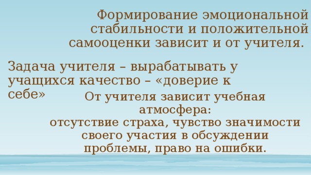 Формирование эмоциональной стабильности и положительной самооценки зависит и от учителя. Задача учителя – вырабатывать у учащихся качество – «доверие к себе» От учителя зависит учебная атмосфера: отсутствие страха, чувство значимости своего участия в обсуждении проблемы, право на ошибки. 