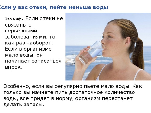 Если у вас отеки, пейте меньше воды Это миф . Если отеки не связаны с серьезными заболеваниями, то как раз наоборот. Если в организме мало воды, он начинает запасаться впрок. Особенно, если вы регулярно пьете мало воды. Как только вы начнете пить достаточное количество воды, все придет в норму, организм перестанет делать запасы. 