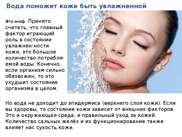Вода поможет коже быть увлажненной Это миф .   Принято считать, что главный фактор играющий роль в состоянии увлажнен-ности кожи, это большое количество потребля-емой воды. Конечно, если организм сильно обезвожен, то это ухудшит состояние организма в целом. Но вода не доходит до эпидермиса (верхнего слоя кожи). Если вы здоровы, то состояние кожи зависит от внешних факторов. Это и окружающая среда, и правильный уход за кожей. Количество сальных желёз и их функционирование также влияет нас сухость кожи. 