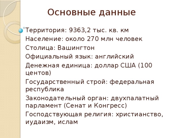 Основные данные Территория: 9363,2 тыс. кв. км Население: около 270 млн человек Столица: Вашингтон Официальный язык: английский Денежная единица: доллар США (100 центов) Государственный строй: федеральная республика Законодательный орган: двухпалатный парламент (Сенат и Конгресс) Господствующая религия: христианство, иудаизм, ислам 
