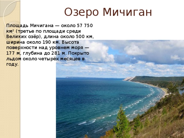  Озеро Мичиган Площадь Мичигана — около 57 750 км² (третье по площади среди Великих озёр), длина около 500 км, ширина около 190 км. Высота поверхности над уровнем моря — 177 м, глубина до 281 м. Покрыто льдом около четырёх месяцев в году. 