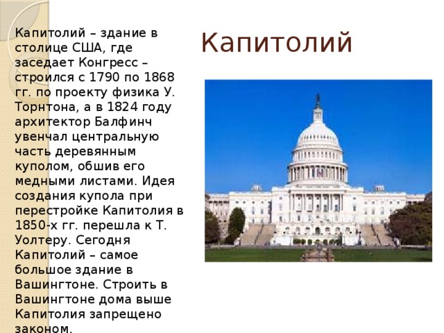 Капитолий Капитолий  – здание в столице США, где заседает Конгресс – строился с 1790 по 1868 гг. по проекту физика У. Торнтона, а в 1824 году архитектор Балфинч увенчал центральную часть деревянным куполом, обшив его медными листами. Идея создания купола при перестройке Капитолия в 1850-х гг. перешла к Т. Уолтеру. Сегодня Капитолий – самое большое здание в Вашингтоне. Строить в Вашингтоне дома выше Капитолия запрещено законом. 