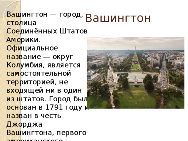  Вашингтон Вашингтон — город, столица Соединённых Штатов Америки. Официальное название — округ Колумбия, является самостоятельной территорией, не входящей ни в один из штатов. Город был основан в 1791 году и назван в честь Джорджа Вашингтона, первого американского президента. 