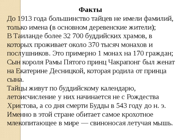 Факты До 1913 года большинство тайцев не имели фамилий, только имена (в основном деревенские жители); В Таиланде более 32 700 буддийских храмов, в которых проживает около 370 тысяч монахов и послушников. Это примерно 1 монах на 170 граждан; Сын короля Рамы Пятого принц Чакрапонг был женат на Екатерине Десницкой, которая родила от принца сына. Тайцы живут по буддийскому календарю, летоисчисление у них начинается не с Рождества Христова, а со дня смерти Будды в 543 году до н. э. Именно в этой стране обитает самое крохотное млекопитающее в мире — свиноносая летучая мышь. 