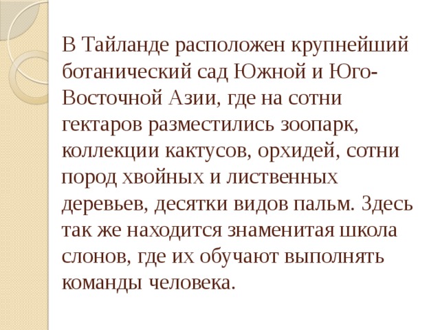 В Тайланде расположен крупнейший ботанический сад Южной и Юго-Восточной Азии, где на сотни гектаров разместились зоопарк, коллекции кактусов, орхидей, сотни пород хвойных и лиственных деревьев, десятки видов пальм. Здесь так же находится знаменитая школа слонов, где их обучают выполнять команды человека. 