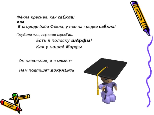 Фёкла красная, как свЁкла !   или    В огороде баба Фёкла, у нее на грядке свЁкла !   Срубили ель, сорвали щавЕль. Есть в полоску шАрфы ! Как у нашей Марфы Есть в полоску шАрфы ! Как у нашей Марфы Есть в полоску шАрфы ! Как у нашей Марфы Есть в полоску шАрфы ! Как у нашей Марфы  Он начальник, и в момент      Нам подпишет докумЕнт .   